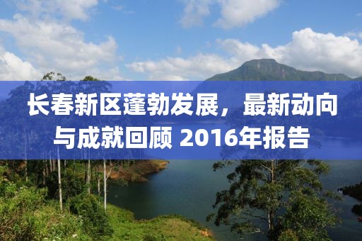 长春新区蓬勃发展，最新动向与成就回顾 2016年报告
