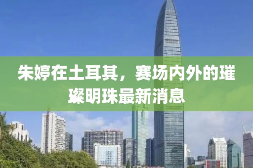 朱婷在土耳其，赛场内外的璀璨明珠最新消息