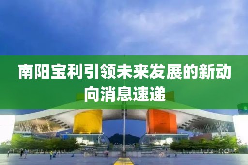 南阳宝利引领未来发展的新动向消息速递
