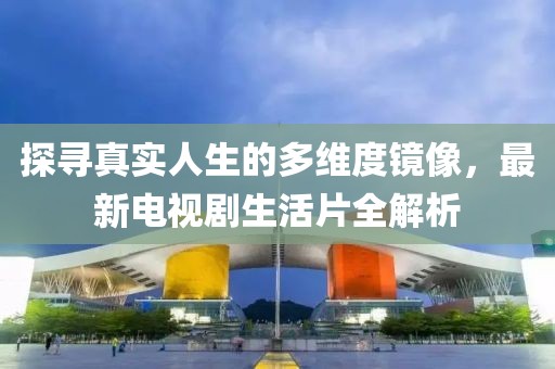 探寻真实人生的多维度镜像，最新电视剧生活片全解析