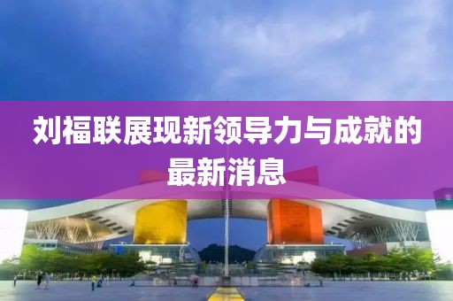 刘福联展现新领导力与成就的最新消息
