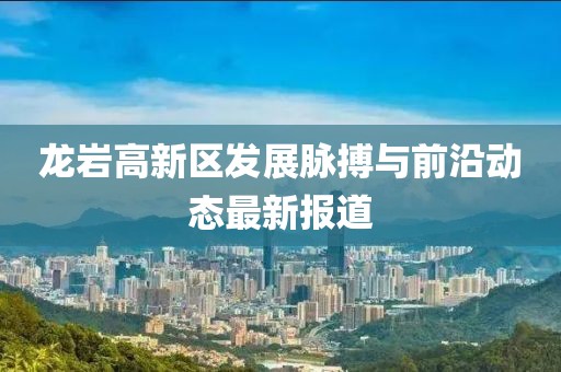 龙岩高新区发展脉搏与前沿动态最新报道