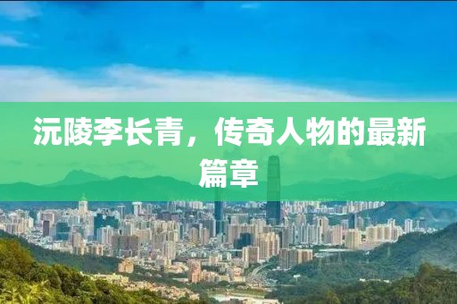 沅陵李长青，传奇人物的最新篇章