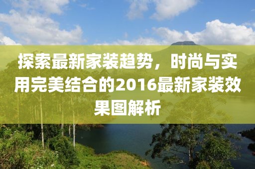 探索最新家装趋势，时尚与实用完美结合的2016最新家装效果图解析