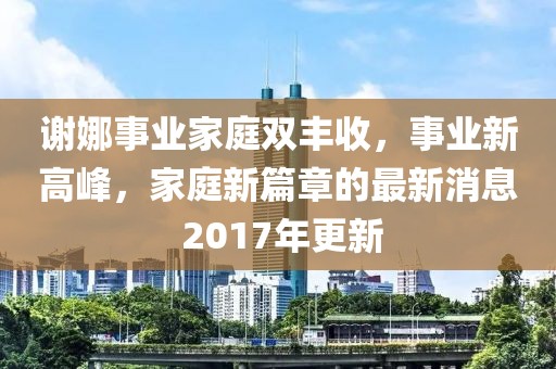 谢娜事业家庭双丰收，事业新高峰，家庭新篇章的最新消息 2017年更新