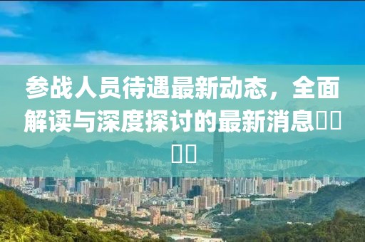 参战人员待遇最新动态，全面解读与深度探讨的最新消息​​​​