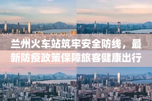 兰州火车站筑牢安全防线，最新防疫政策保障旅客健康出行