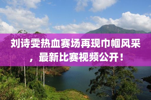 刘诗雯热血赛场再现巾帼风采，最新比赛视频公开！
