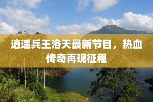 逍遥兵王洛天最新节目，热血传奇再现征程