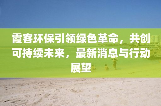 霞客环保引领绿色革命，共创可持续未来，最新消息与行动展望