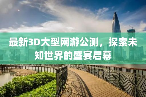 最新3D大型网游公测，探索未知世界的盛宴启幕
