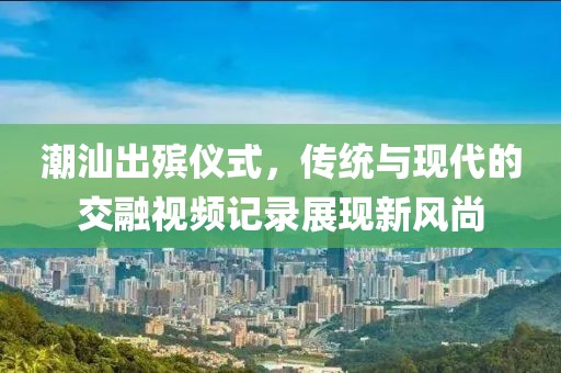 潮汕出殡仪式，传统与现代的交融视频记录展现新风尚