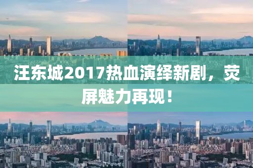 汪东城2017热血演绎新剧，荧屏魅力再现！