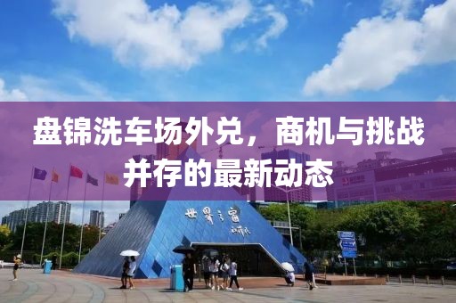盘锦洗车场外兑，商机与挑战并存的最新动态