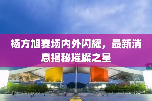 杨方旭赛场内外闪耀，最新消息揭秘璀璨之星