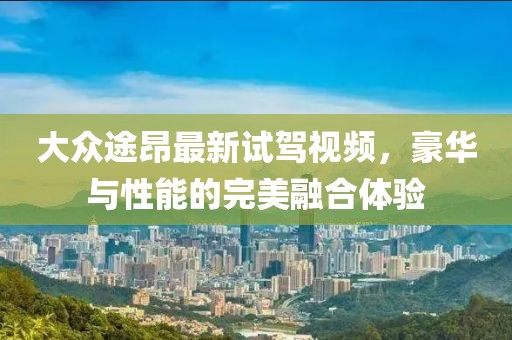 大众途昂最新试驾视频，豪华与性能的完美融合体验
