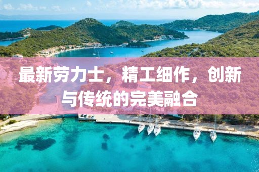 最新劳力士，精工细作，创新与传统的完美融合