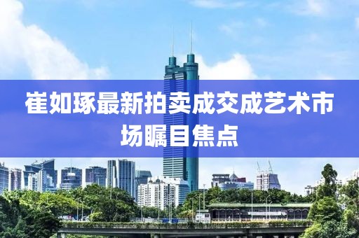崔如琢最新拍卖成交成艺术市场瞩目焦点