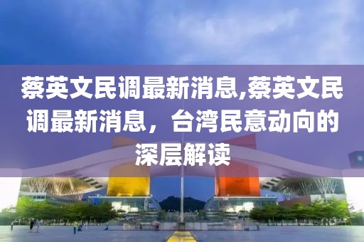 蔡英文民调最新消息,蔡英文民调最新消息，台湾民意动向的深层解读