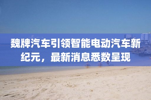 魏牌汽车引领智能电动汽车新纪元，最新消息悉数呈现