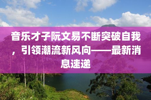音乐才子阮文易不断突破自我，引领潮流新风向——最新消息速递