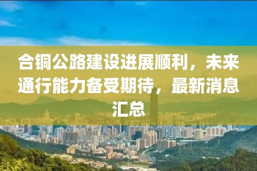 合铜公路建设进展顺利，未来通行能力备受期待，最新消息汇总