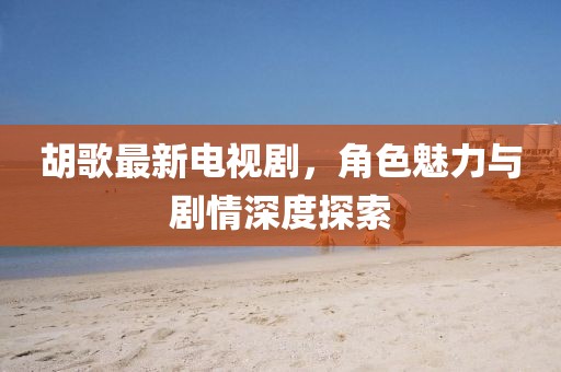 胡歌最新电视剧，角色魅力与剧情深度探索