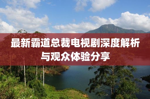 最新霸道总裁电视剧深度解析与观众体验分享