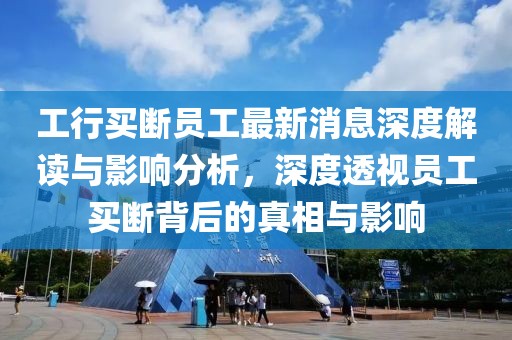 工行买断员工最新消息深度解读与影响分析，深度透视员工买断背后的真相与影响