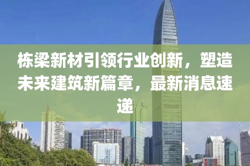 栋梁新材引领行业创新，塑造未来建筑新篇章，最新消息速递