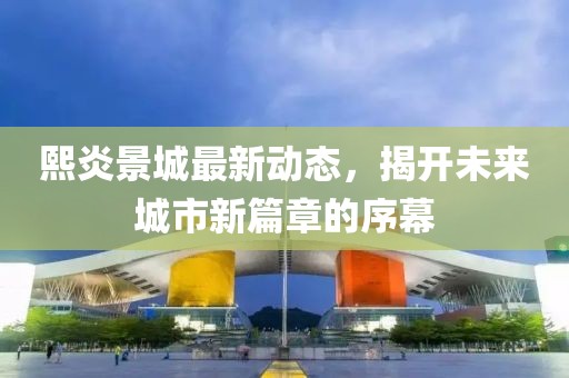 熙炎景城最新动态，揭开未来城市新篇章的序幕