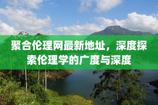 聚合伦理网最新地址，深度探索伦理学的广度与深度