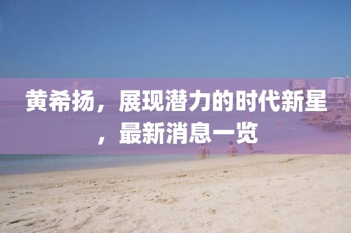 黄希扬，展现潜力的时代新星，最新消息一览