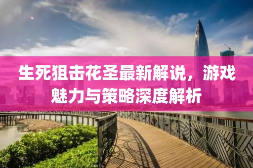 生死狙击花圣最新解说，游戏魅力与策略深度解析