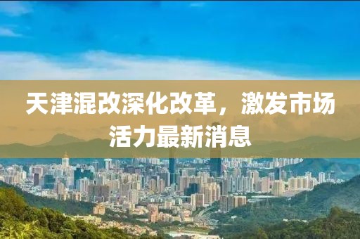 天津混改深化改革，激发市场活力最新消息