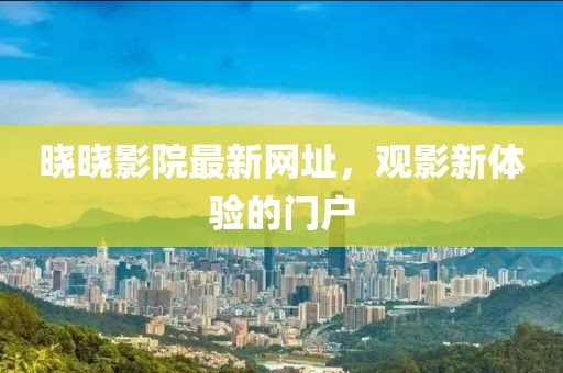 晓晓影院最新网址，观影新体验的门户
