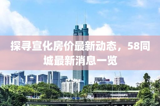 探寻宣化房价最新动态，58同城最新消息一览