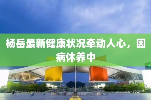 杨岳最新健康状况牵动人心，因病休养中