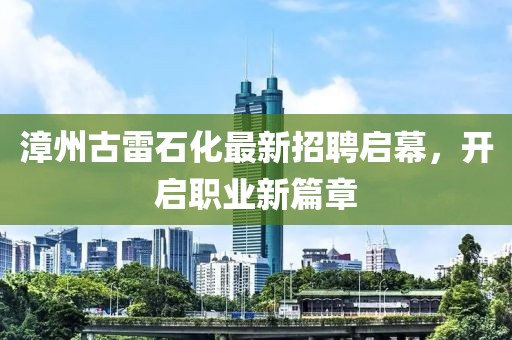 漳州古雷石化最新招聘启幕，开启职业新篇章