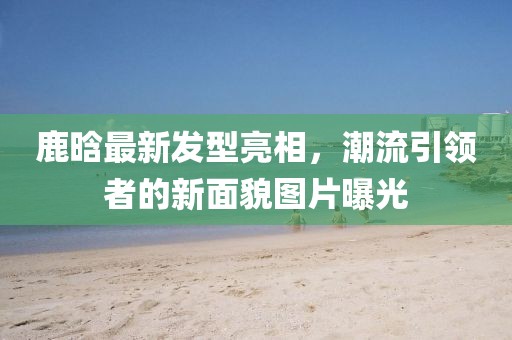 鹿晗最新发型亮相，潮流引领者的新面貌图片曝光