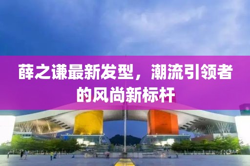 薛之谦最新发型，潮流引领者的风尚新标杆