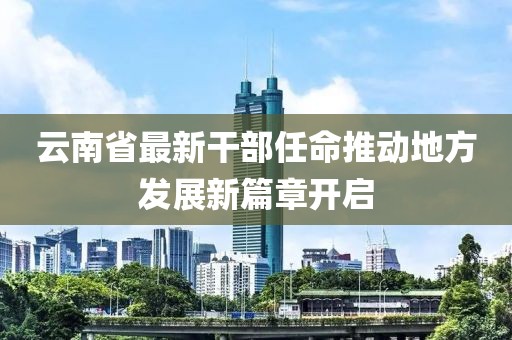 云南省最新干部任命推动地方发展新篇章开启