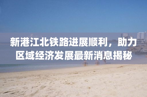 新港江北铁路进展顺利，助力区域经济发展最新消息揭秘
