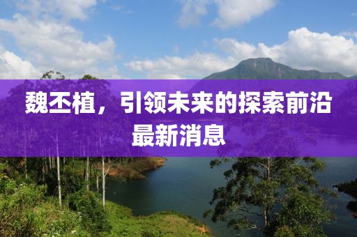 魏丕植，引领未来的探索前沿最新消息