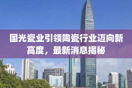国光瓷业引领陶瓷行业迈向新高度，最新消息揭秘