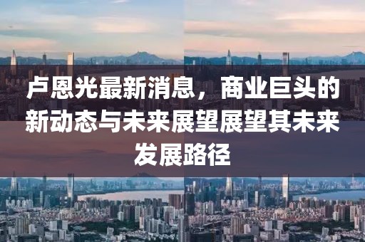卢恩光最新消息，商业巨头的新动态与未来展望展望其未来发展路径