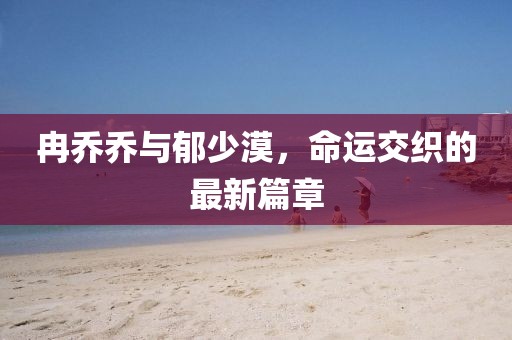 冉乔乔与郁少漠，命运交织的最新篇章