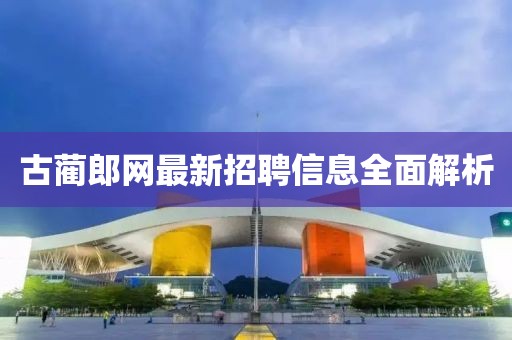 古蔺郎网最新招聘信息全面解析