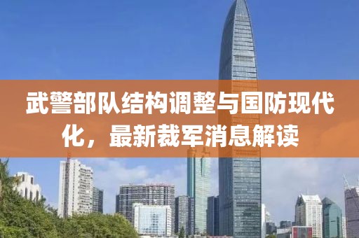 武警部队结构调整与国防现代化，最新裁军消息解读
