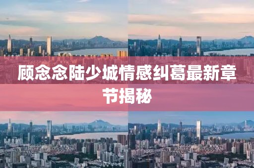 顾念念陆少城情感纠葛最新章节揭秘